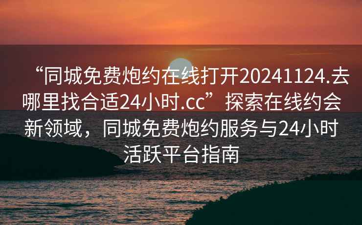 “同城免費(fèi)炮約在線(xiàn)打開(kāi)20241124.去哪里找合適24小時(shí).cc”探索在線(xiàn)約會(huì)新領(lǐng)域，同城免費(fèi)炮約服務(wù)與24小時(shí)活躍平臺(tái)指南