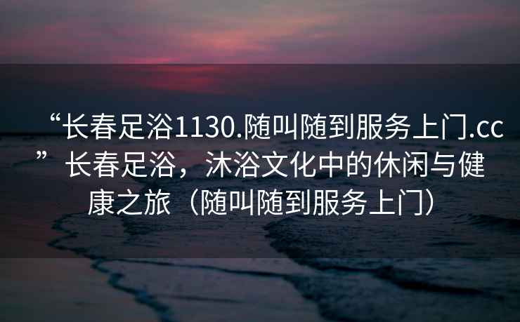 “長春足浴1130.隨叫隨到服務上門.cc”長春足浴，沐浴文化中的休閑與健康之旅（隨叫隨到服務上門）