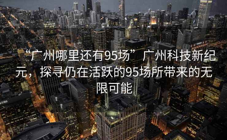 “廣州哪里還有95場”廣州科技新紀元，探尋仍在活躍的95場所帶來的無限可能