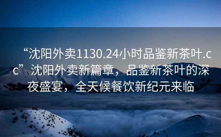 “沈陽外賣1130.24小時品鑒新茶葉.cc”沈陽外賣新篇章，品鑒新茶葉的深夜盛宴，全天候餐飲新紀元來臨