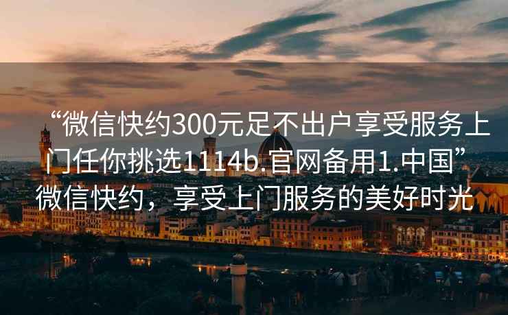 “微信快約300元足不出戶享受服務上門任你挑選1114b.官網備用1.中國”微信快約，享受上門服務的美好時光