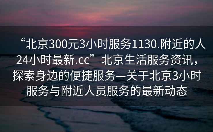 “北京300元3小時服務1130.附近的人24小時最新.cc”北京生活服務資訊，探索身邊的便捷服務—關于北京3小時服務與附近人員服務的最新動態(tài)
