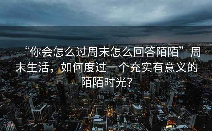 “你會怎么過周末怎么回答陌陌”周末生活，如何度過一個充實有意義的陌陌時光？