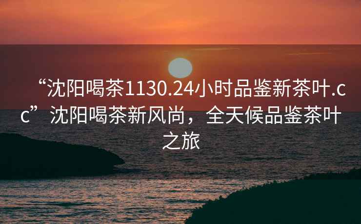 “沈陽喝茶1130.24小時品鑒新茶葉.cc”沈陽喝茶新風尚，全天候品鑒茶葉之旅