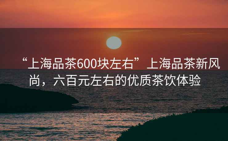 “上海品茶600塊左右”上海品茶新風尚，六百元左右的優質茶飲體驗
