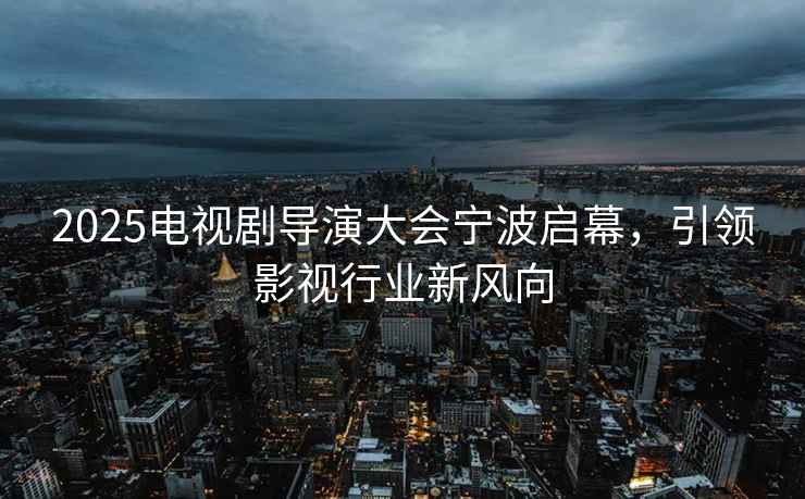 2025電視劇導演大會寧波啟幕，引領影視行業新風向