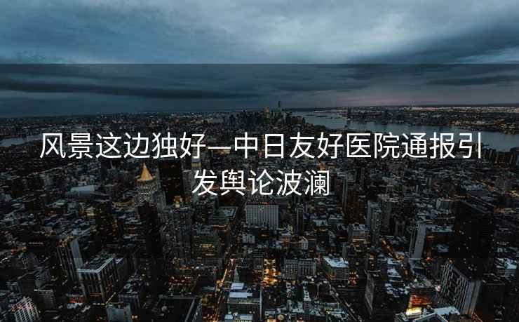 風(fēng)景這邊獨好—中日友好醫(yī)院通報引發(fā)輿論波瀾