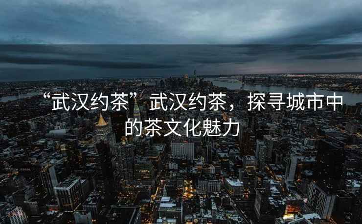 “武漢約茶”武漢約茶，探尋城市中的茶文化魅力