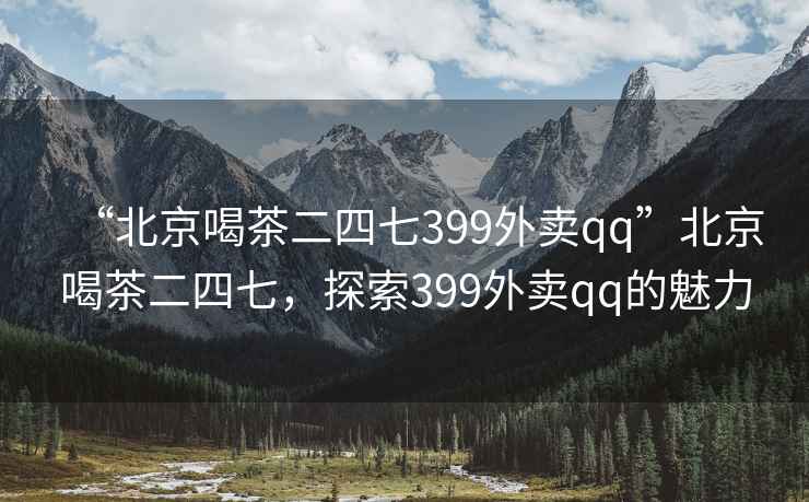 “北京喝茶二四七399外賣qq”北京喝茶二四七，探索399外賣qq的魅力