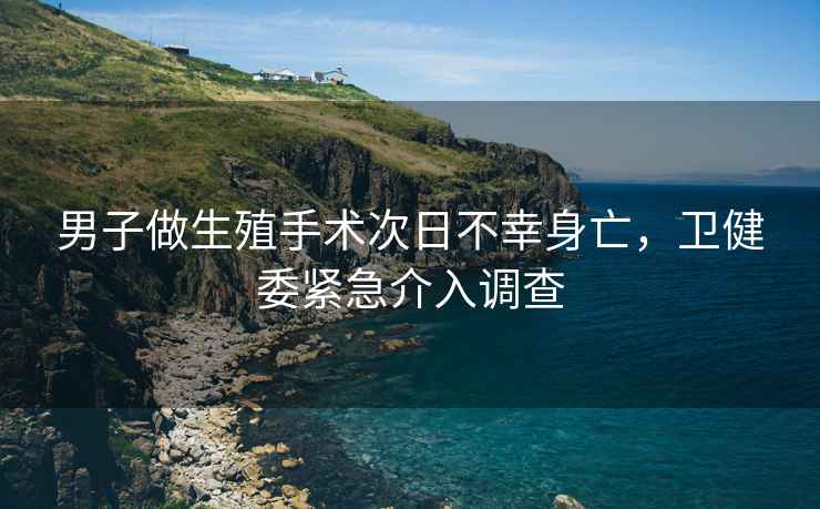 男子做生殖手術次日不幸身亡，衛健委緊急介入調查