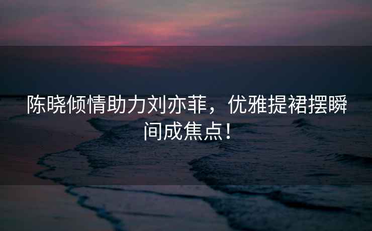 陳曉傾情助力劉亦菲，優雅提裙擺瞬間成焦點！