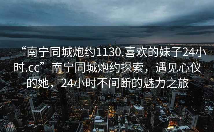 “南寧同城炮約1130.喜歡的妹子24小時.cc”南寧同城炮約探索，遇見心儀的她，24小時不間斷的魅力之旅