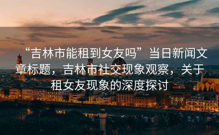 “吉林市能租到女友嗎”當日新聞文章標題，吉林市社交現象觀察，關于租女友現象的深度探討
