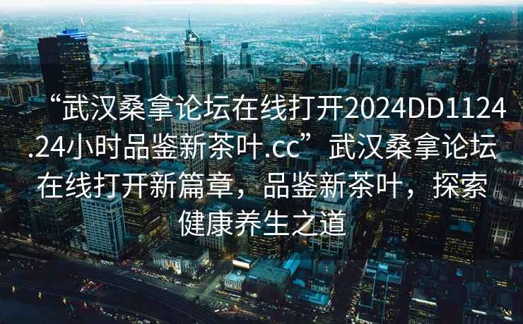 “武漢桑拿論壇在線打開2024DD1124.24小時品鑒新茶葉.cc”武漢桑拿論壇在線打開新篇章，品鑒新茶葉，探索健康養生之道