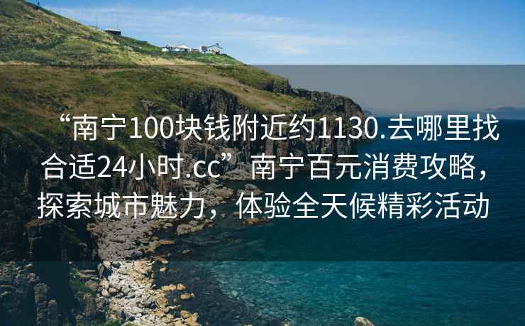 “南寧100塊錢附近約1130.去哪里找合適24小時.cc”南寧百元消費攻略，探索城市魅力，體驗全天候精彩活動