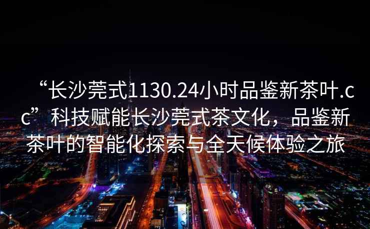 “長沙莞式1130.24小時品鑒新茶葉.cc”科技賦能長沙莞式茶文化，品鑒新茶葉的智能化探索與全天候體驗之旅