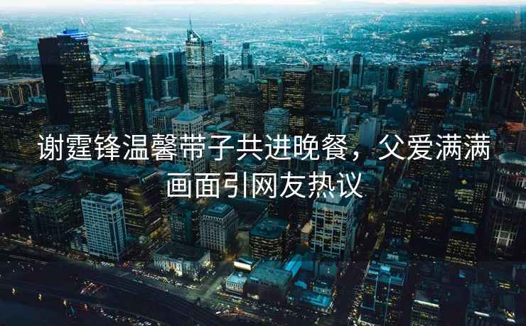 謝霆鋒溫馨帶子共進晚餐，父愛滿滿畫面引網友熱議