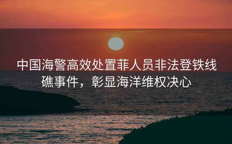 中國海警高效處置菲人員非法登鐵線礁事件，彰顯海洋維權決心