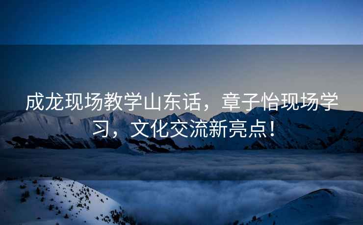 成龍現場教學山東話，章子怡現場學習，文化交流新亮點！