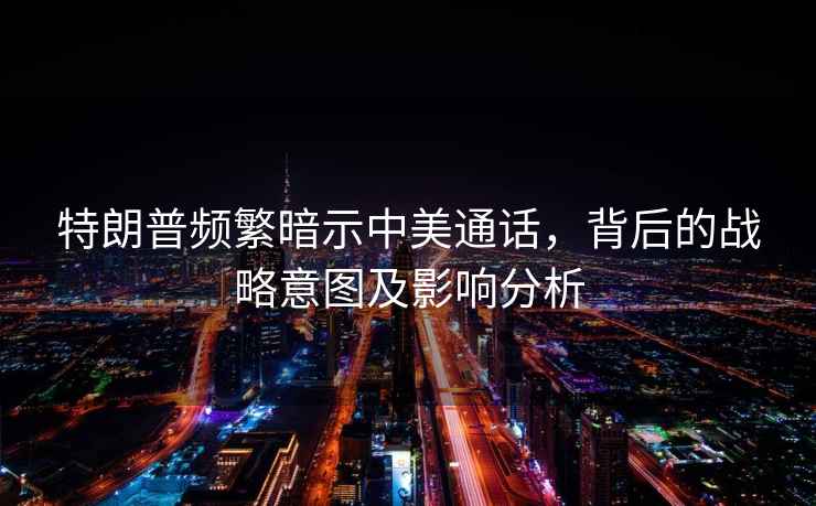 特朗普頻繁暗示中美通話，背后的戰(zhàn)略意圖及影響分析