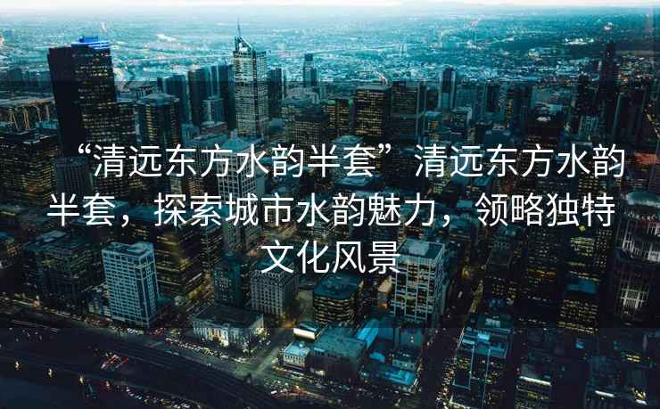 “清遠(yuǎn)東方水韻半套”清遠(yuǎn)東方水韻半套，探索城市水韻魅力，領(lǐng)略獨(dú)特文化風(fēng)景