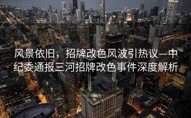 風景依舊，招牌改色風波引熱議—中紀委通報三河招牌改色事件深度解析