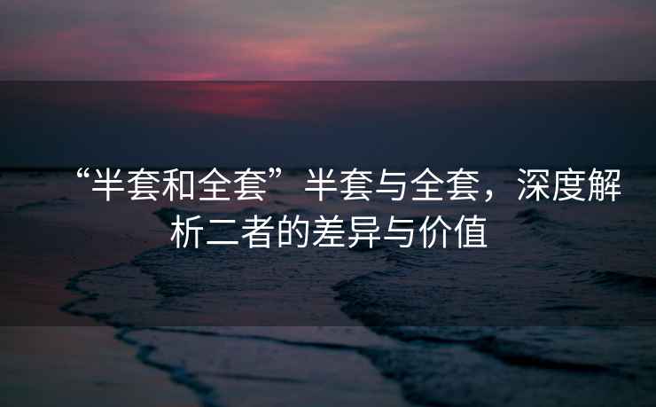 “半套和全套”半套與全套，深度解析二者的差異與價值