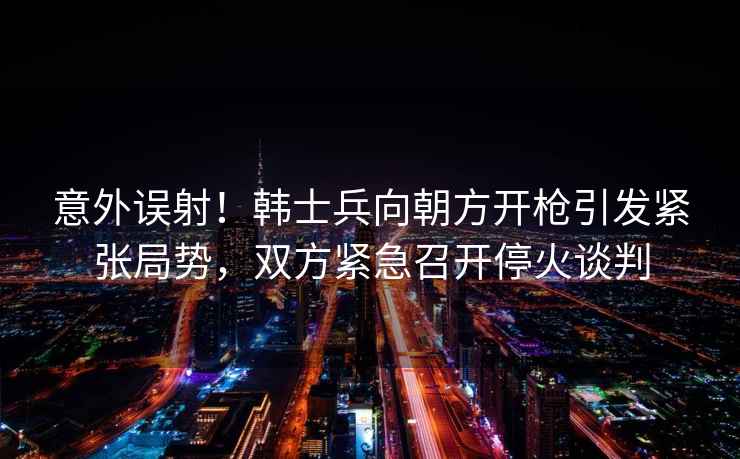 意外誤射！韓士兵向朝方開槍引發緊張局勢，雙方緊急召開停火談判