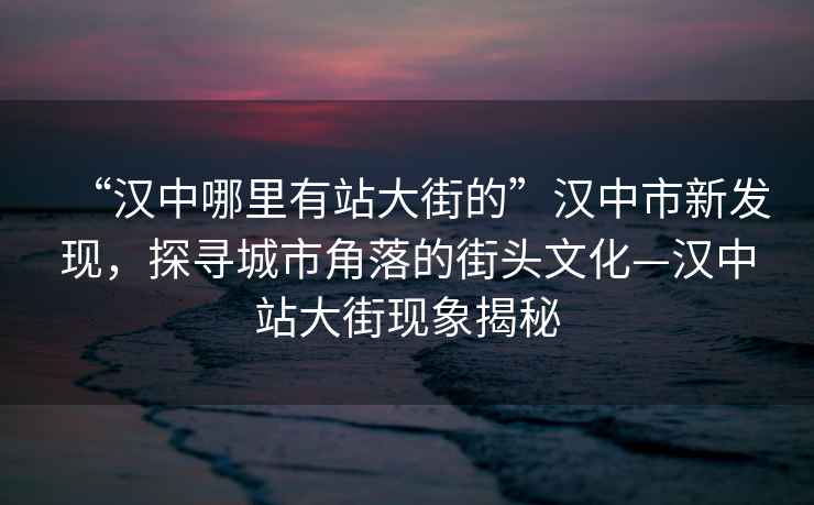 “漢中哪里有站大街的”漢中市新發(fā)現(xiàn)，探尋城市角落的街頭文化—漢中站大街現(xiàn)象揭秘