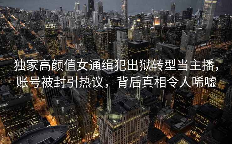 獨家高顏值女通緝犯出獄轉型當主播，賬號被封引熱議，背后真相令人唏噓