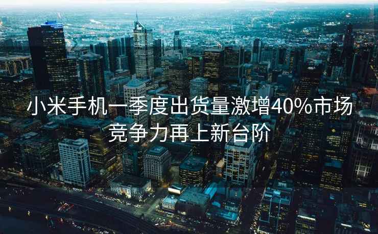 小米手機一季度出貨量激增40%市場競爭力再上新臺階