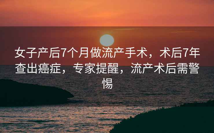 女子產后7個月做流產手術，術后7年查出癌癥，專家提醒，流產術后需警惕