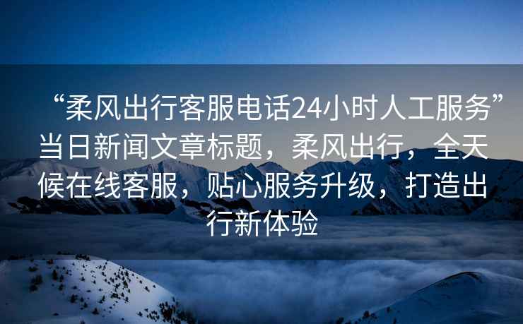 “柔風(fēng)出行客服電話24小時(shí)人工服務(wù)”當(dāng)日新聞文章標(biāo)題，柔風(fēng)出行，全天候在線客服，貼心服務(wù)升級(jí)，打造出行新體驗(yàn)