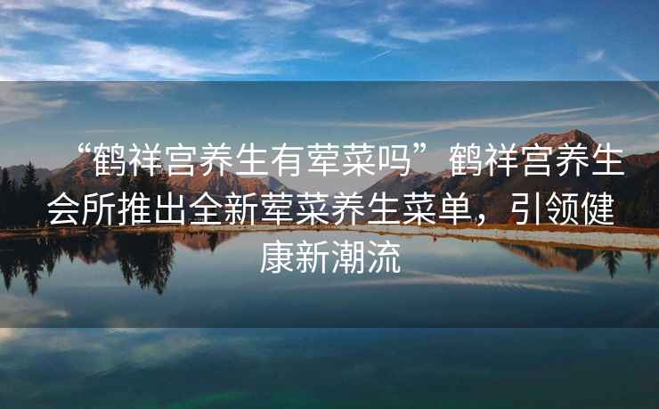 “鶴祥宮養生有葷菜嗎”鶴祥宮養生會所推出全新葷菜養生菜單，引領健康新潮流