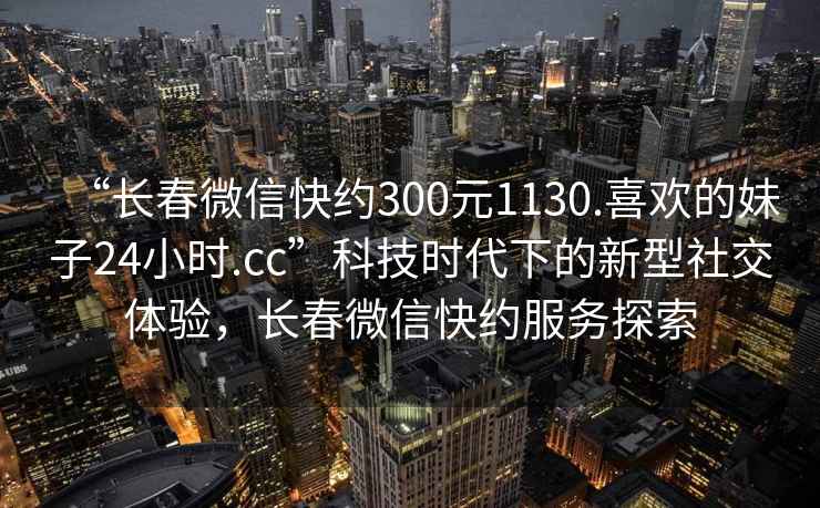“長春微信快約300元1130.喜歡的妹子24小時.cc”科技時代下的新型社交體驗，長春微信快約服務(wù)探索