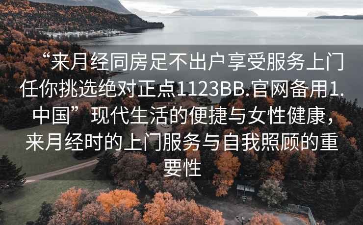 “來月經同房足不出戶享受服務上門任你挑選絕對正點1123BB.官網備用1.中國”現代生活的便捷與女性健康，來月經時的上門服務與自我照顧的重要性