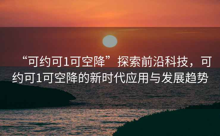 “可約可1可空降”探索前沿科技，可約可1可空降的新時(shí)代應(yīng)用與發(fā)展趨勢
