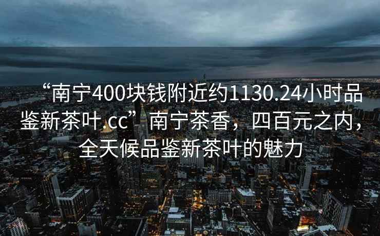 “南寧400塊錢附近約1130.24小時品鑒新茶葉.cc”南寧茶香，四百元之內(nèi)，全天候品鑒新茶葉的魅力