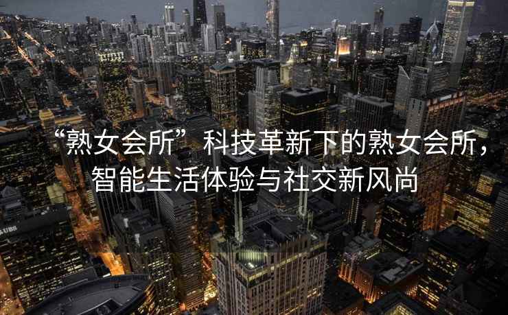 “熟女會(huì)所”科技革新下的熟女會(huì)所，智能生活體驗(yàn)與社交新風(fēng)尚