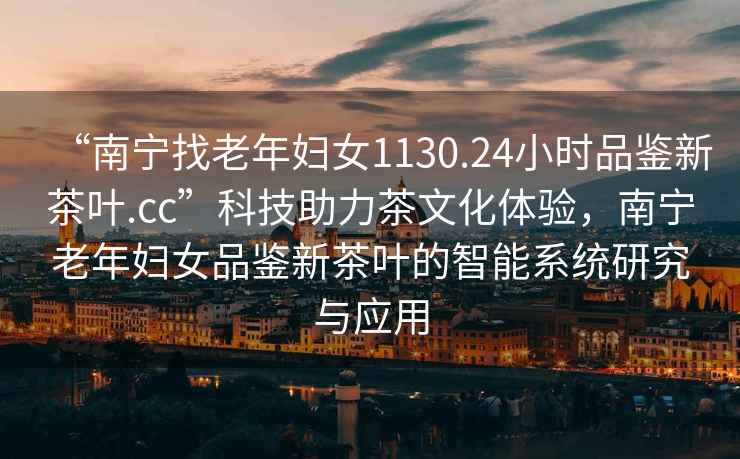 “南寧找老年婦女1130.24小時品鑒新茶葉.cc”科技助力茶文化體驗，南寧老年婦女品鑒新茶葉的智能系統研究與應用