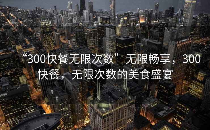 “300快餐無限次數”無限暢享，300快餐，無限次數的美食盛宴