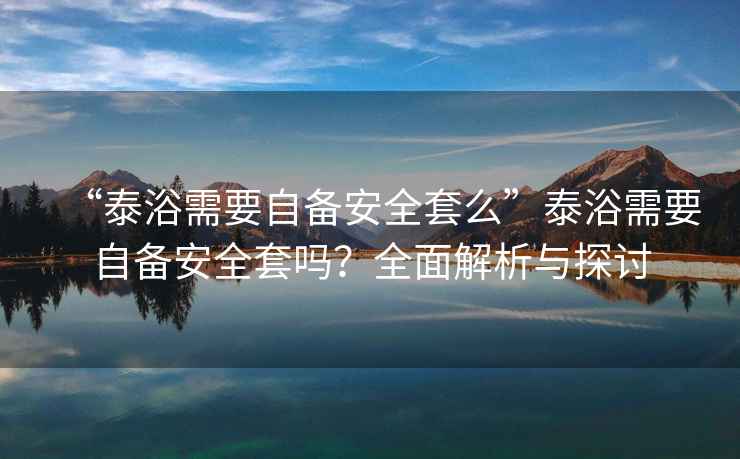 “泰浴需要自備安全套么”泰浴需要自備安全套嗎？全面解析與探討
