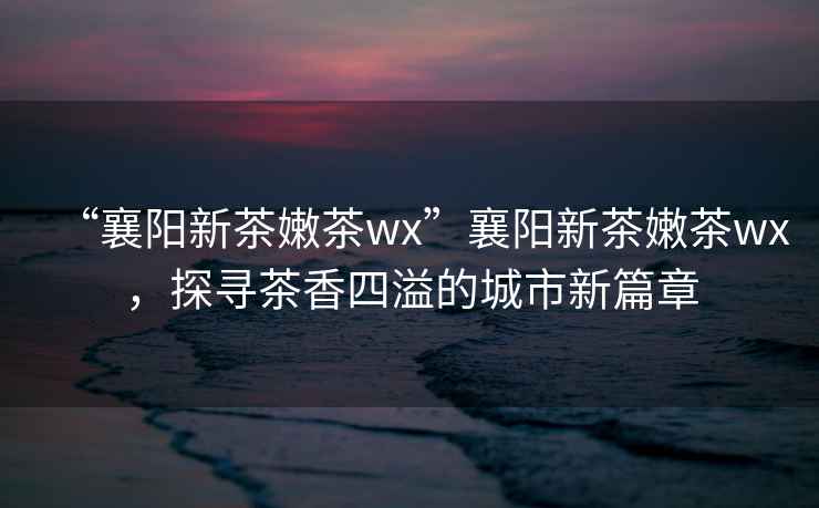 “襄陽新茶嫩茶wx”襄陽新茶嫩茶wx，探尋茶香四溢的城市新篇章