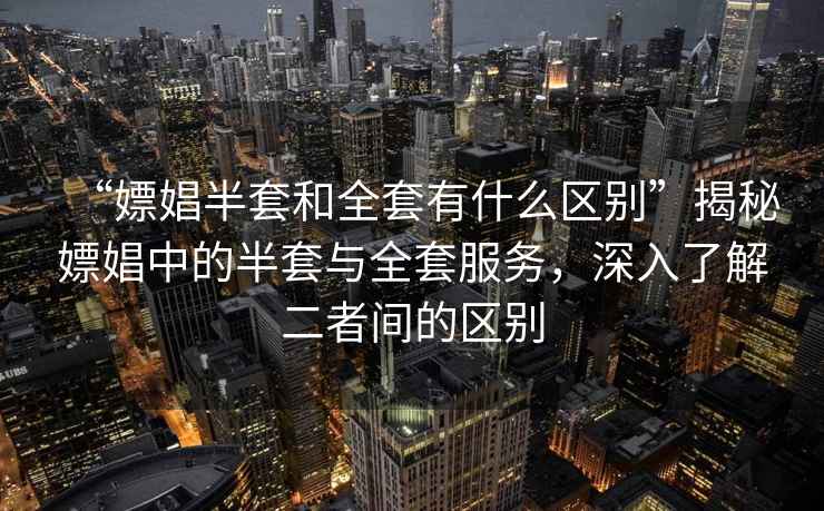 “嫖娼半套和全套有什么區別”揭秘嫖娼中的半套與全套服務，深入了解二者間的區別
