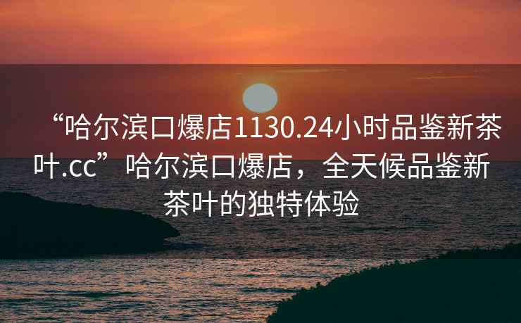 “哈爾濱口爆店1130.24小時(shí)品鑒新茶葉.cc”哈爾濱口爆店，全天候品鑒新茶葉的獨(dú)特體驗(yàn)