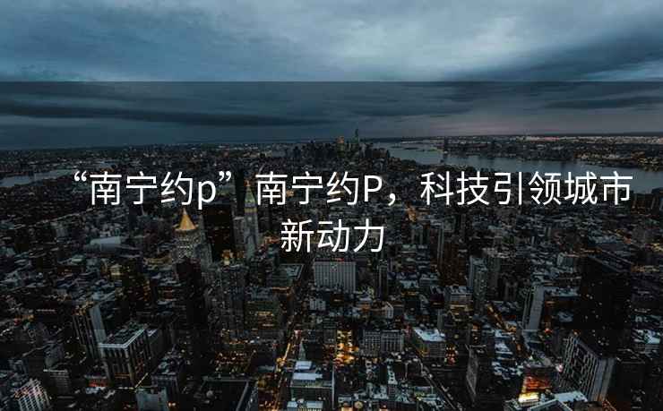 “南寧約p”南寧約P，科技引領城市新動力