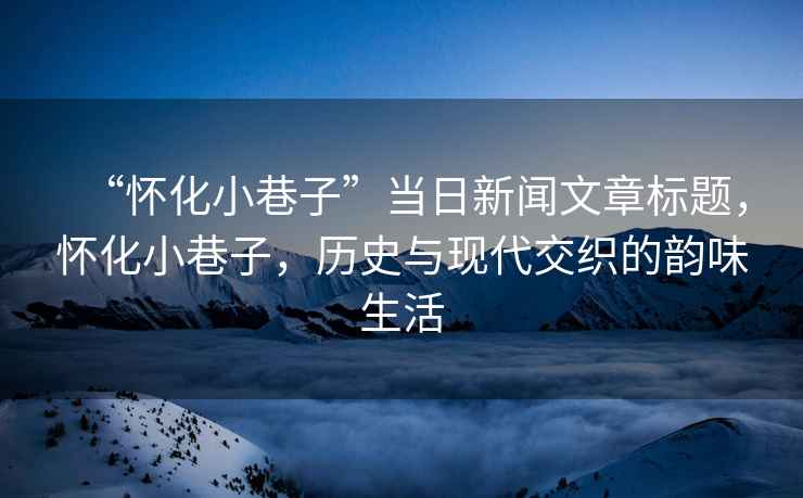 “懷化小巷子”當日新聞文章標題，懷化小巷子，歷史與現代交織的韻味生活