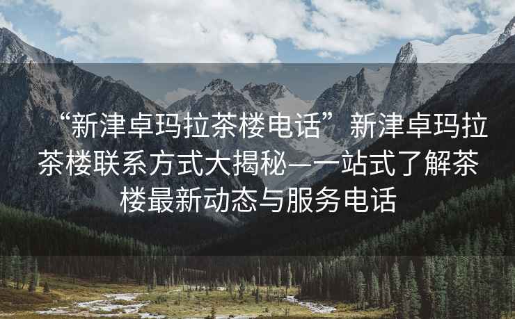 “新津卓瑪拉茶樓電話”新津卓瑪拉茶樓聯系方式大揭秘—一站式了解茶樓最新動態與服務電話