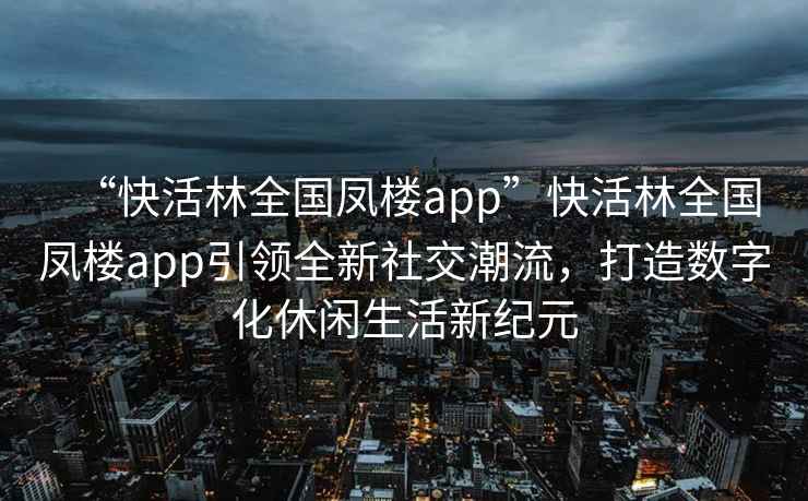 “快活林全國鳳樓app”快活林全國鳳樓app引領(lǐng)全新社交潮流，打造數(shù)字化休閑生活新紀(jì)元