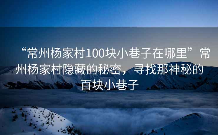 “常州楊家村100塊小巷子在哪里”常州楊家村隱藏的秘密，尋找那神秘的百塊小巷子